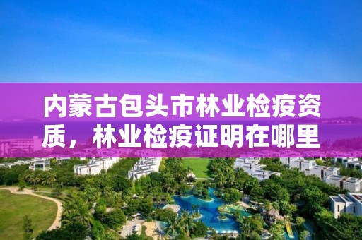内蒙古包头市林业检疫资质,林业检疫证明在哪里开