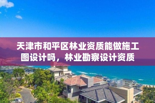 天津市和平区林业资质能做施工图设计吗,林业勘察设计资质