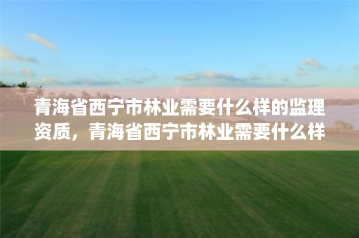 青海省西宁市林业需要什么样的监理资质，青海省西宁市林业需要什么样的监理资质呢