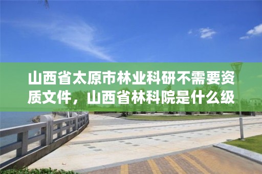 山西省太原市林业科研不需要资质文件,山西省林科院是什么级别