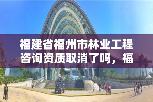福建省福州市林业工程咨询资质取消了吗,福州林业设计院