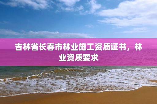 吉林省长春市林业施工资质证书,林业资质要求