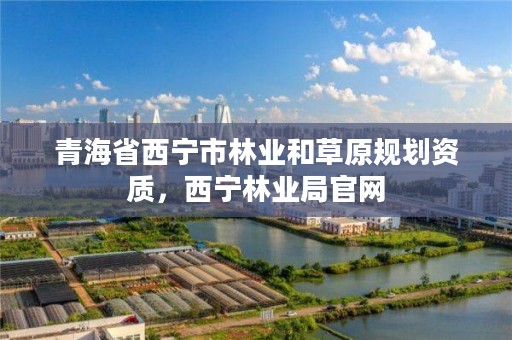 青海省西宁市林业和草原规划资质，西宁林业局官网