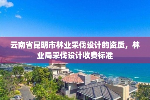 云南省昆明市林业采伐设计的资质,林业局采伐设计收费标准