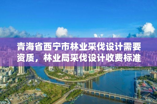 青海省西宁市林业采伐设计需要资质，林业局采伐设计收费标准