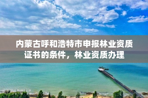 内蒙古呼和浩特市申报林业资质证书的条件,林业资质办理