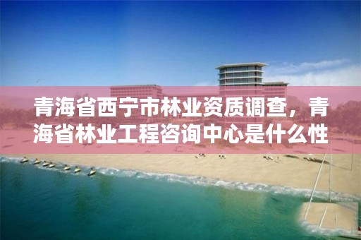 青海省西宁市林业资质调查，青海省林业工程咨询中心是什么性质的单位