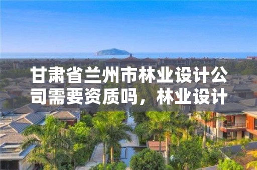 甘肃省兰州市林业设计公司需要资质吗,林业设计公司是做什么的