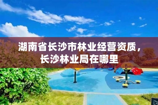 湖南省长沙市林业经营资质,长沙林业局在哪里