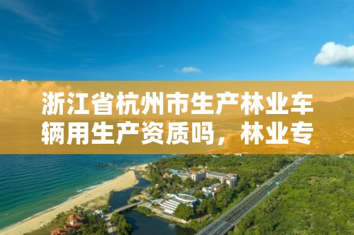 浙江省杭州市生产林业车辆用生产资质吗,林业专用车