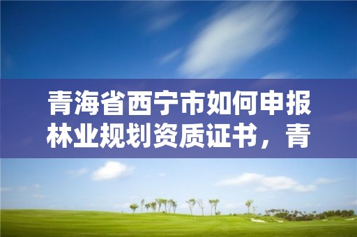 青海省西宁市如何申报林业规划资质证书,青海省林业规划院