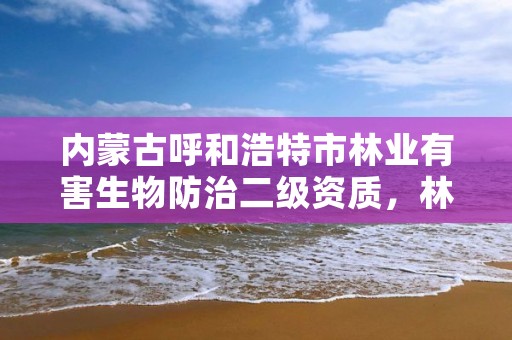 内蒙古呼和浩特市林业有害生物防治二级资质,林业有害生物防治公司资质证书丙级