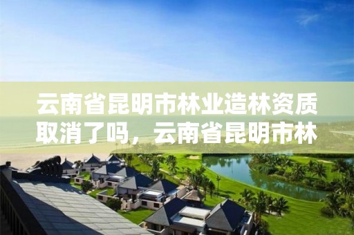 云南省昆明市林业造林资质取消了吗,云南省昆明市林业造林资质取消了吗现在