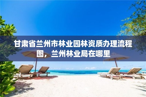 甘肃省兰州市林业园林资质办理流程图，兰州林业局在哪里