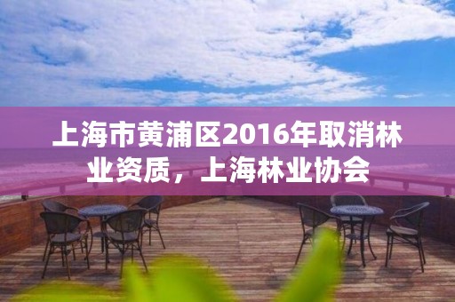 上海市黄浦区2016年取消林业资质,上海林业协会