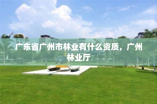 广东省广州市林业有什么资质,广州林业厅