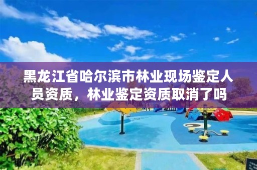 黑龙江省哈尔滨市林业现场鉴定人员资质，林业鉴定资质取消了吗