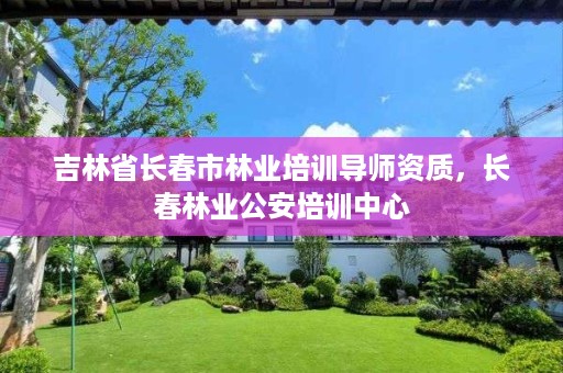 吉林省长春市林业培训导师资质,长春林业公安培训中心