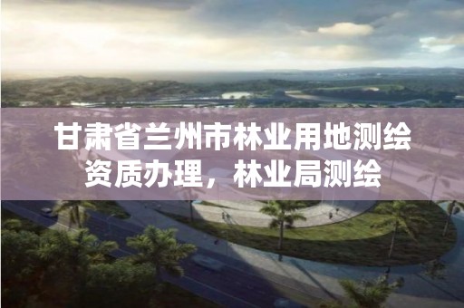 甘肃省兰州市林业用地测绘资质办理,林业局测绘
