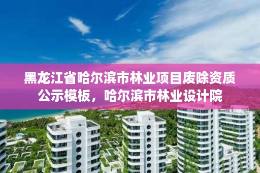 黑龙江省哈尔滨市林业项目废除资质公示模板,哈尔滨市林业设计院