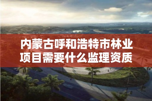 内蒙古呼和浩特市林业项目需要什么监理资质,林业项目需要监理吗