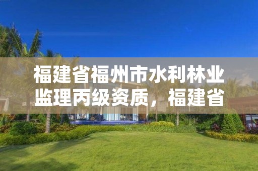 福建省福州市水利林业监理丙级资质,福建省福州市水利林业监理丙级资质企业名单
