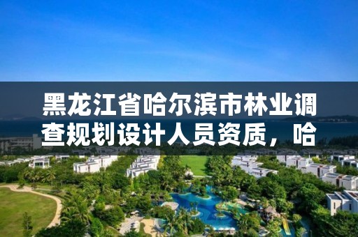 黑龙江省哈尔滨市林业调查规划设计人员资质,哈尔滨市林业设计院