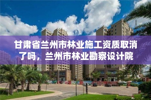 甘肃省兰州市林业施工资质取消了吗,兰州市林业勘察设计院