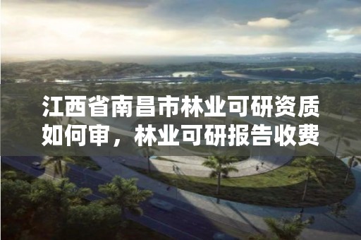 江西省南昌市林业可研资质如何审,林业可研报告收费标准