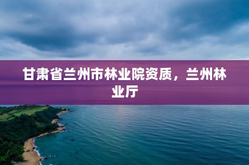 甘肃省兰州市林业院资质,兰州林业厅