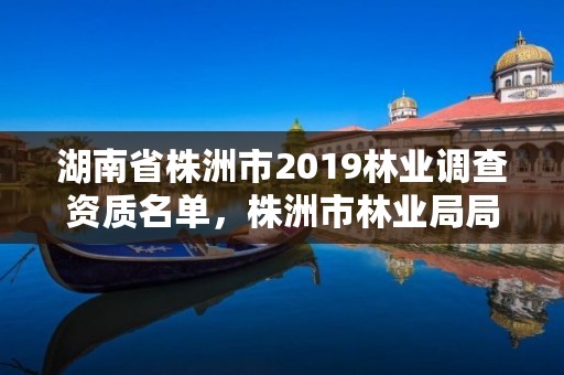 湖南省株洲市2019林业调查资质名单,株洲市林业局局长陈诚