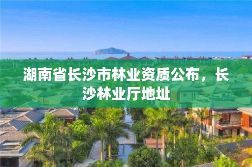 湖南省长沙市林业资质公布,长沙林业厅地址