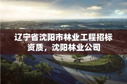 辽宁省沈阳市林业工程招标资质,沈阳林业公司