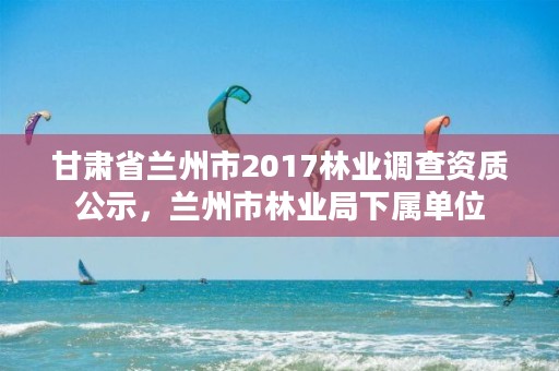 甘肃省兰州市2017林业调查资质公示,兰州市林业局下属单位