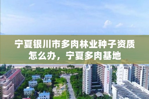 宁夏银川市多肉林业种子资质怎么办,宁夏多肉基地