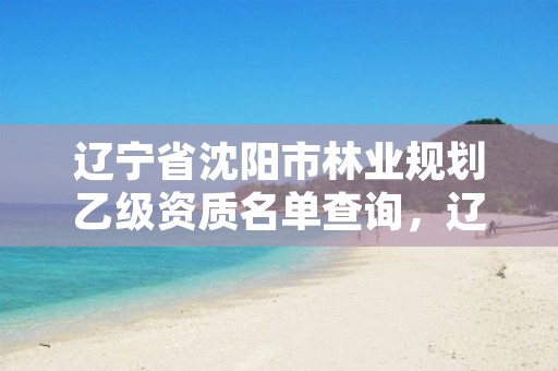 辽宁省沈阳市林业规划乙级资质名单查询,辽宁省沈阳市林业规划乙级资质名单查询网