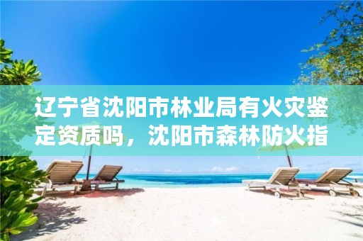 辽宁省沈阳市林业局有火灾鉴定资质吗,沈阳市森林防火指挥部办公室