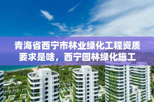 青海省西宁市林业绿化工程资质要求是啥，西宁园林绿化施工