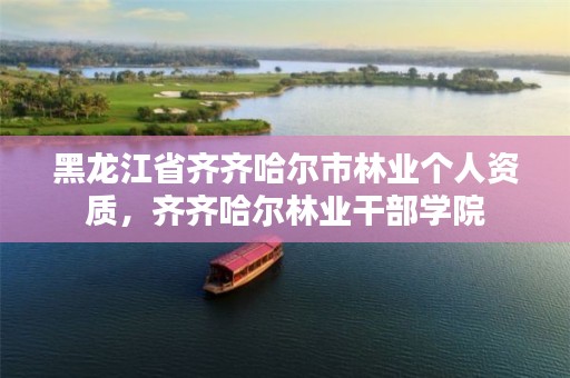 黑龙江省齐齐哈尔市林业个人资质,齐齐哈尔林业干部学院