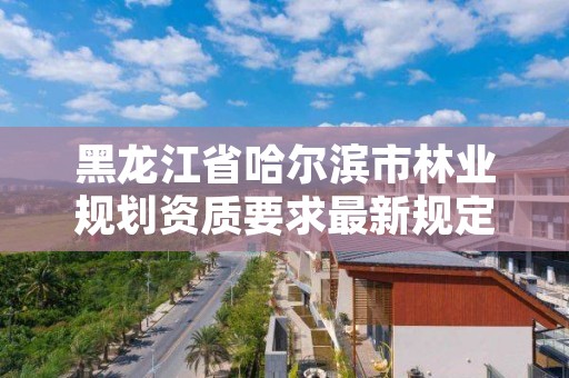 黑龙江省哈尔滨市林业规划资质要求最新规定,哈尔滨林业调查规划有限公司