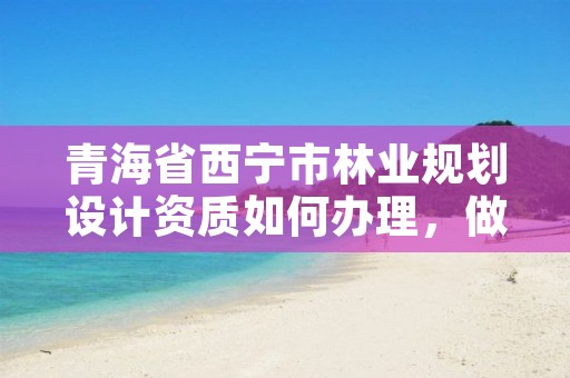 青海省西宁市林业规划设计资质如何办理，做林业规划设计工作怎么样