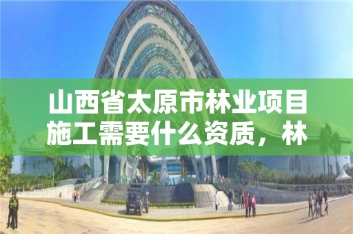 山西省太原市林业项目施工需要什么资质,林业工程施工资质
