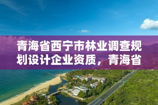 青海省西宁市林业调查规划设计企业资质，青海省林业工程咨询中心是什么性质的单位
