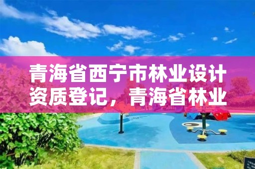 青海省西宁市林业设计资质登记，青海省林业工程咨询有限公司