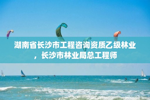 湖南省长沙市工程咨询资质乙级林业,长沙市林业局总工程师