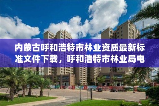内蒙古呼和浩特市林业资质最新标准文件下载,呼和浩特市林业局电话号码