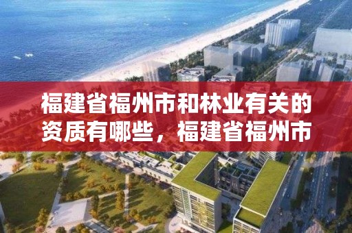福建省福州市和林业有关的资质有哪些,福建省福州市和林业有关的资质有哪些单位