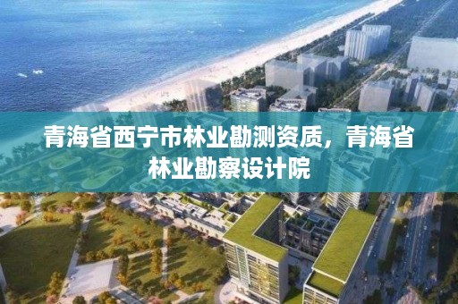 青海省西宁市林业勘测资质，青海省林业勘察设计院