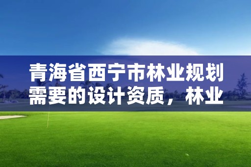青海省西宁市林业规划需要的设计资质，林业调查规划设计资质申报