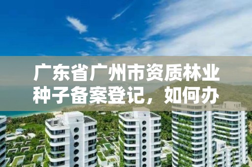 广东省广州市资质林业种子备案登记,如何办理林业种子许可证